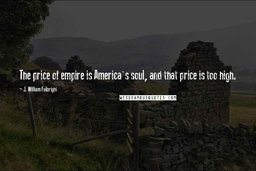 J. William Fulbright Quotes: The price of empire is America's soul, and that price is too high.