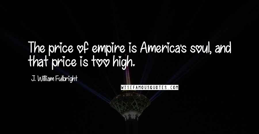 J. William Fulbright Quotes: The price of empire is America's soul, and that price is too high.