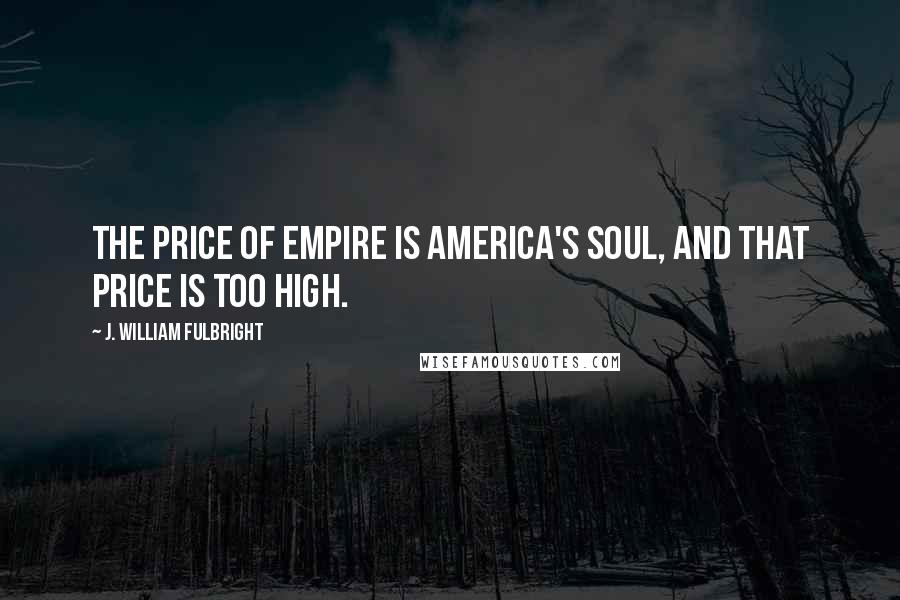 J. William Fulbright Quotes: The price of empire is America's soul, and that price is too high.