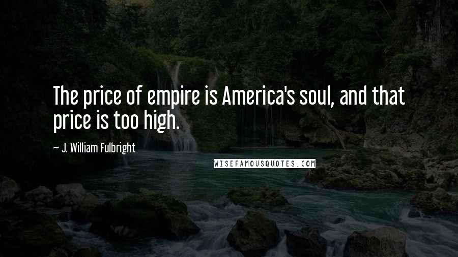 J. William Fulbright Quotes: The price of empire is America's soul, and that price is too high.