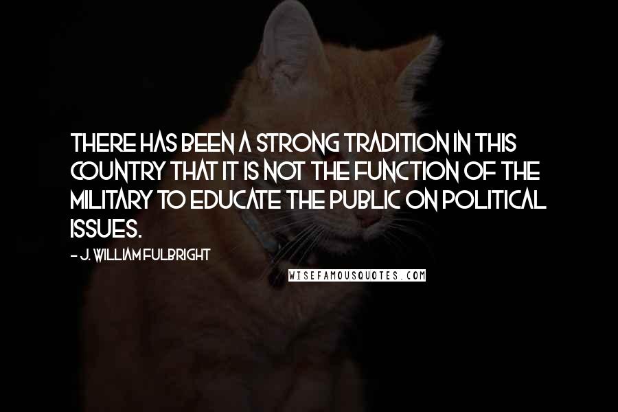 J. William Fulbright Quotes: There has been a strong tradition in this country that it is not the function of the military to educate the public on political issues.