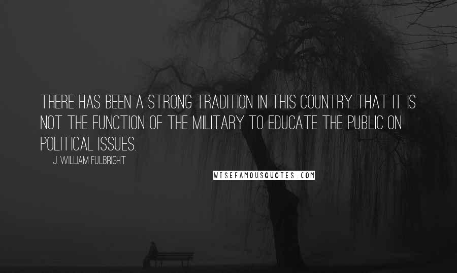 J. William Fulbright Quotes: There has been a strong tradition in this country that it is not the function of the military to educate the public on political issues.