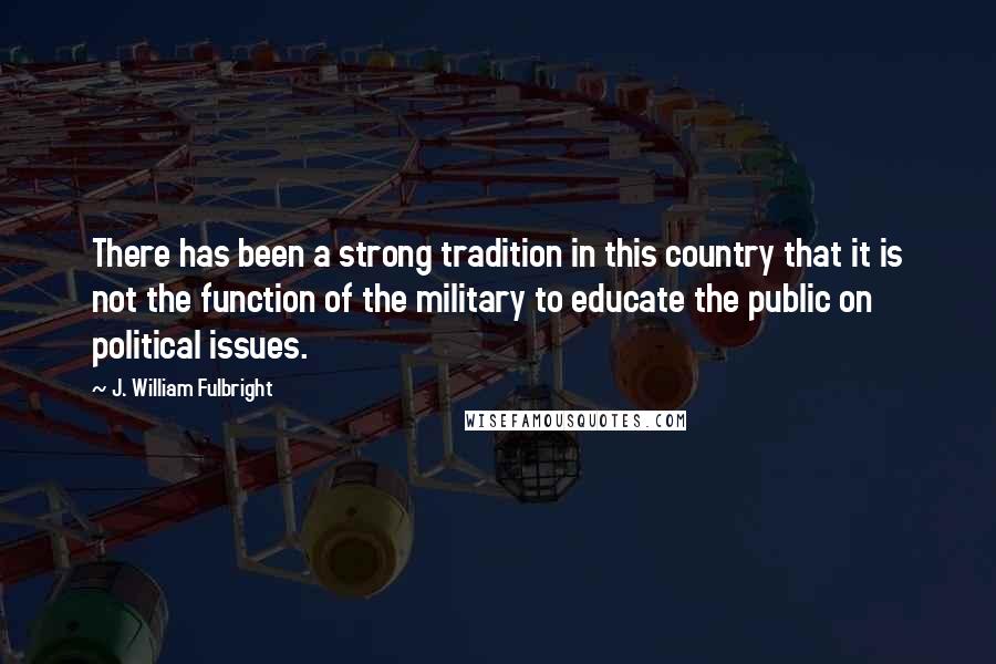 J. William Fulbright Quotes: There has been a strong tradition in this country that it is not the function of the military to educate the public on political issues.