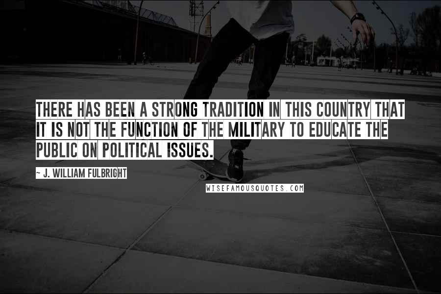 J. William Fulbright Quotes: There has been a strong tradition in this country that it is not the function of the military to educate the public on political issues.