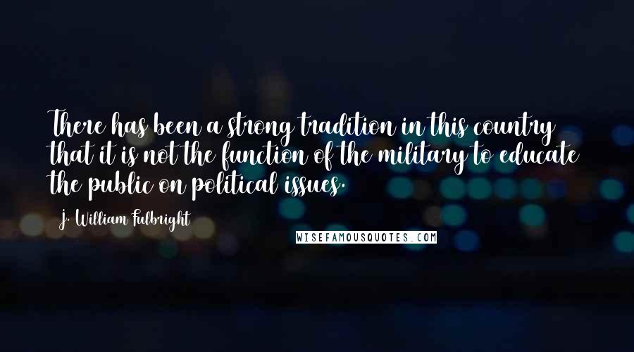 J. William Fulbright Quotes: There has been a strong tradition in this country that it is not the function of the military to educate the public on political issues.