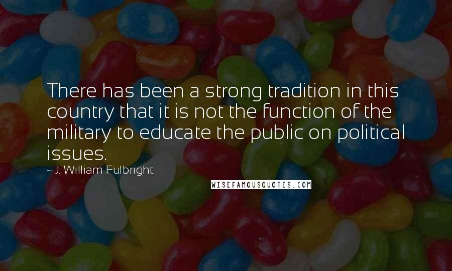 J. William Fulbright Quotes: There has been a strong tradition in this country that it is not the function of the military to educate the public on political issues.