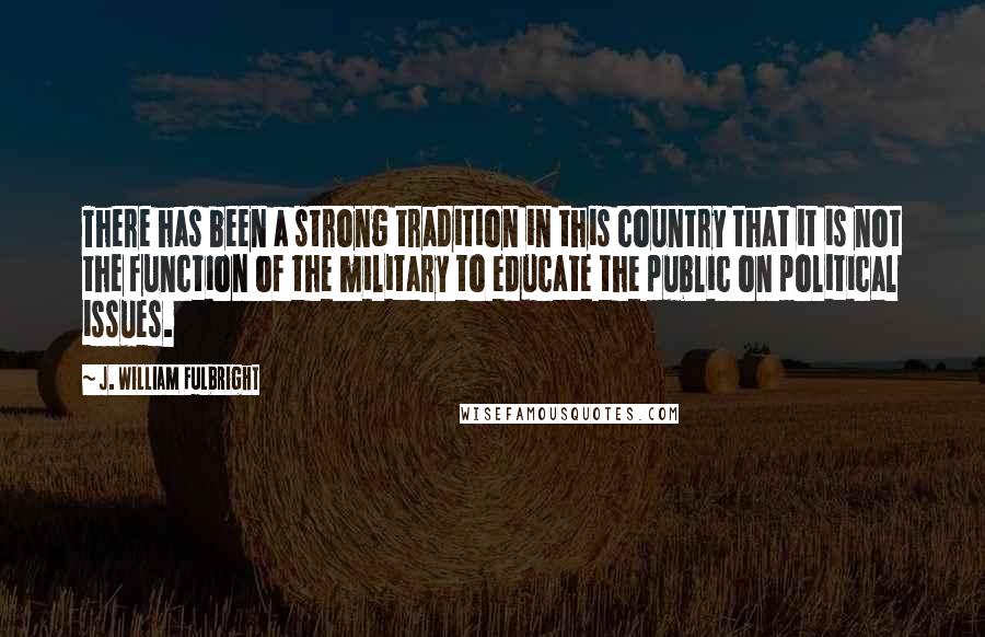 J. William Fulbright Quotes: There has been a strong tradition in this country that it is not the function of the military to educate the public on political issues.