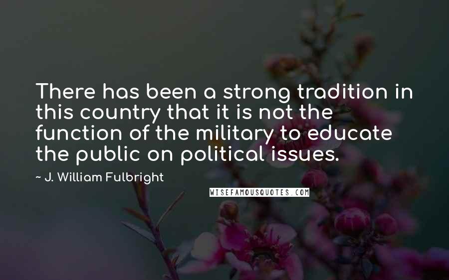 J. William Fulbright Quotes: There has been a strong tradition in this country that it is not the function of the military to educate the public on political issues.