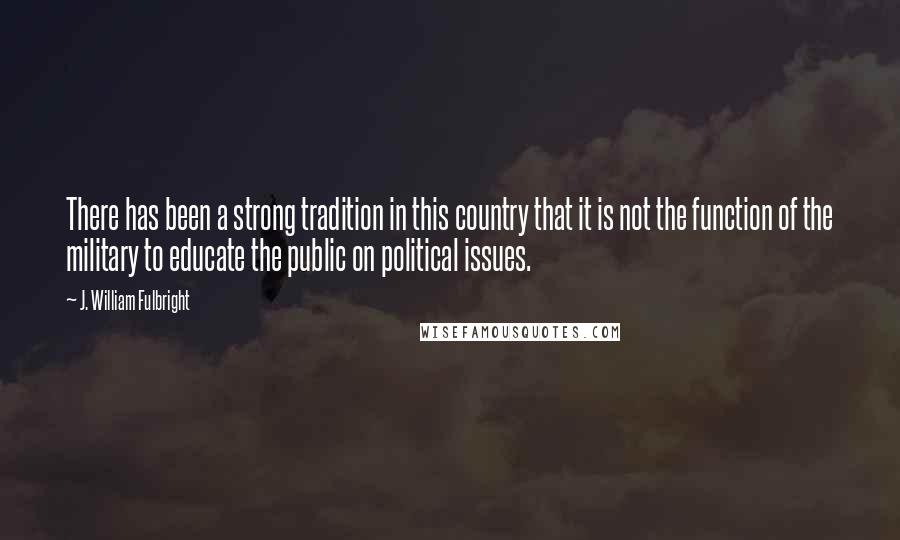 J. William Fulbright Quotes: There has been a strong tradition in this country that it is not the function of the military to educate the public on political issues.