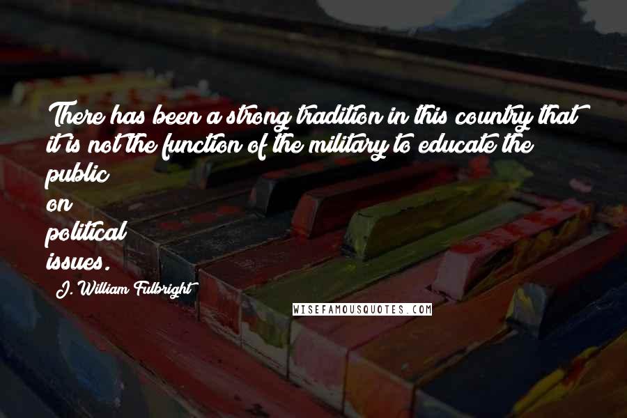 J. William Fulbright Quotes: There has been a strong tradition in this country that it is not the function of the military to educate the public on political issues.