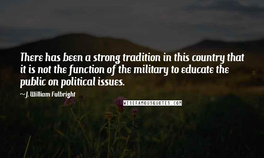 J. William Fulbright Quotes: There has been a strong tradition in this country that it is not the function of the military to educate the public on political issues.