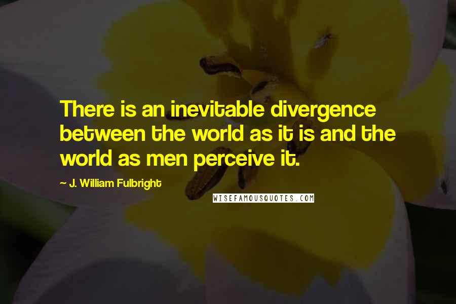 J. William Fulbright Quotes: There is an inevitable divergence between the world as it is and the world as men perceive it.