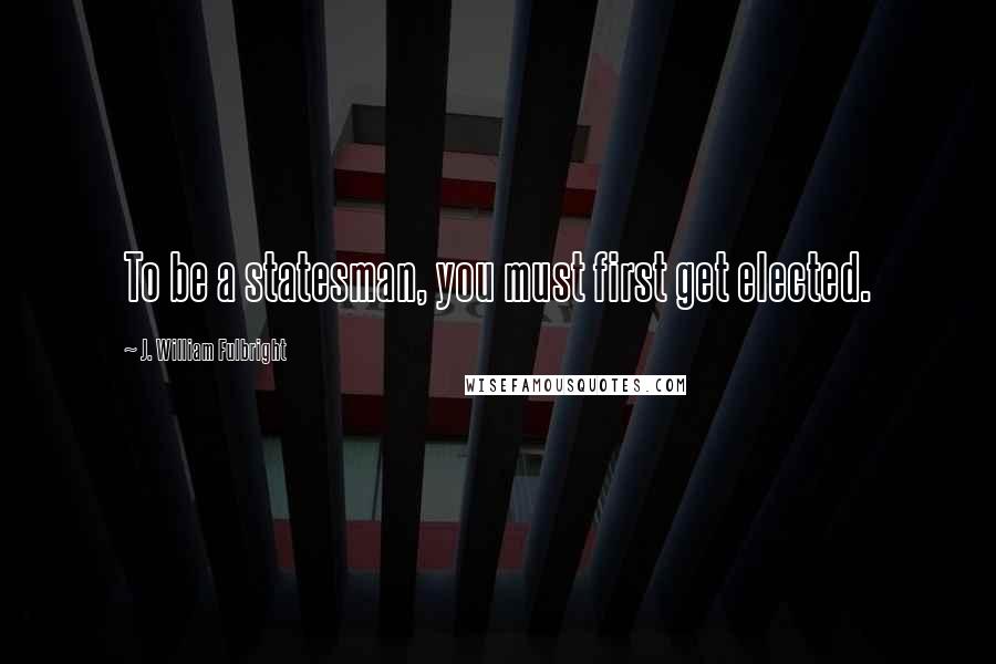 J. William Fulbright Quotes: To be a statesman, you must first get elected.