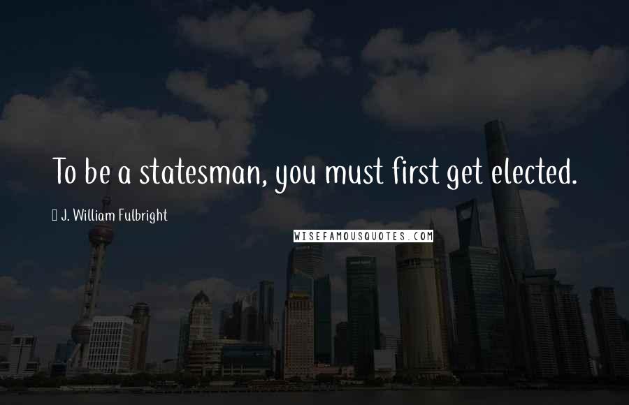 J. William Fulbright Quotes: To be a statesman, you must first get elected.