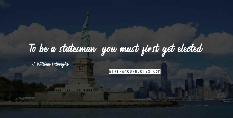 J. William Fulbright Quotes: To be a statesman, you must first get elected.