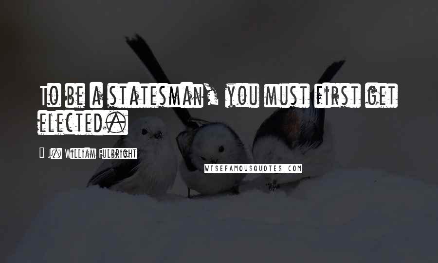 J. William Fulbright Quotes: To be a statesman, you must first get elected.