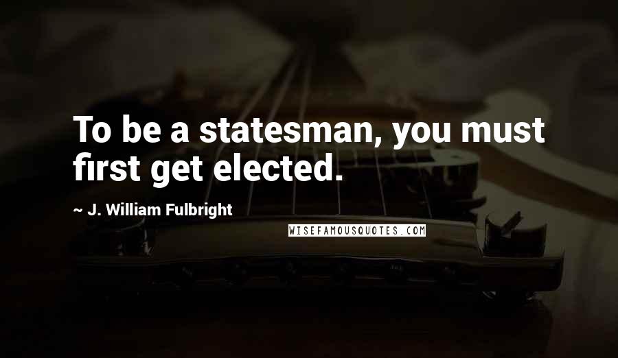 J. William Fulbright Quotes: To be a statesman, you must first get elected.