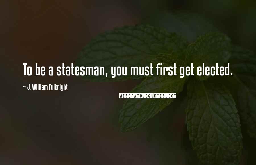 J. William Fulbright Quotes: To be a statesman, you must first get elected.