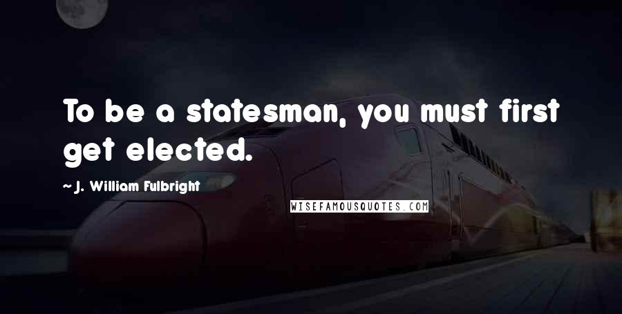 J. William Fulbright Quotes: To be a statesman, you must first get elected.