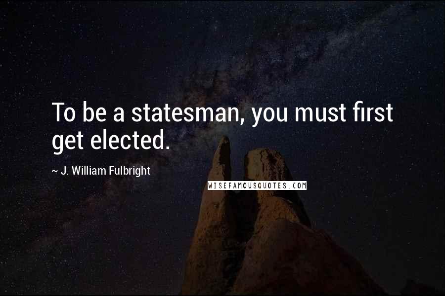 J. William Fulbright Quotes: To be a statesman, you must first get elected.