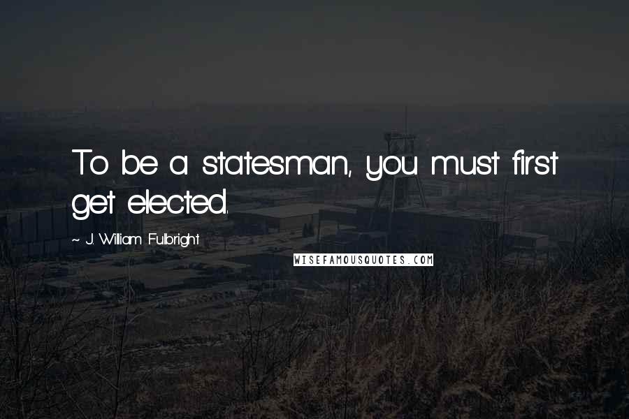 J. William Fulbright Quotes: To be a statesman, you must first get elected.