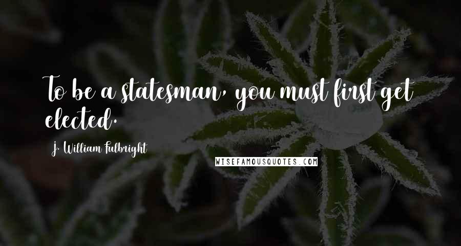 J. William Fulbright Quotes: To be a statesman, you must first get elected.