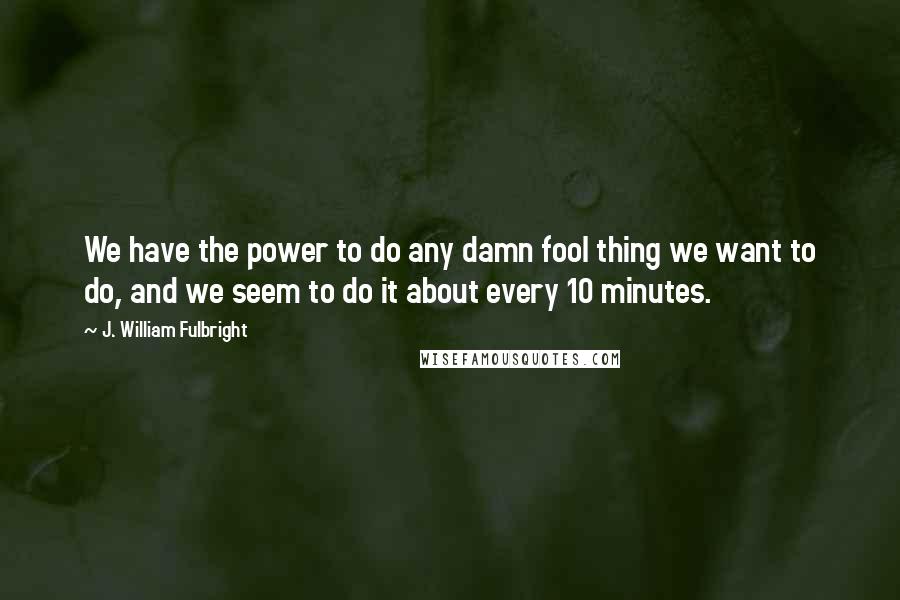 J. William Fulbright Quotes: We have the power to do any damn fool thing we want to do, and we seem to do it about every 10 minutes.
