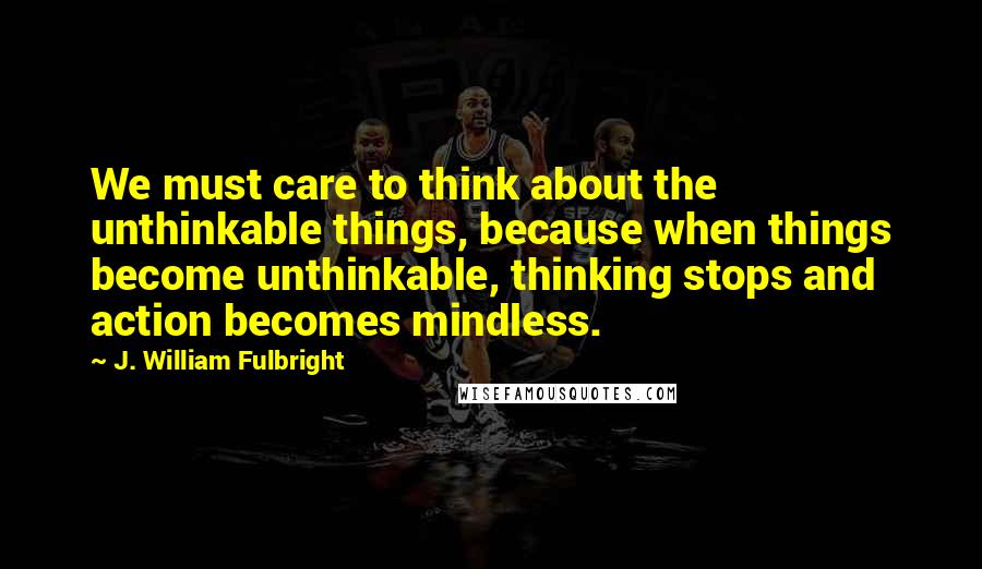 J. William Fulbright Quotes: We must care to think about the unthinkable things, because when things become unthinkable, thinking stops and action becomes mindless.