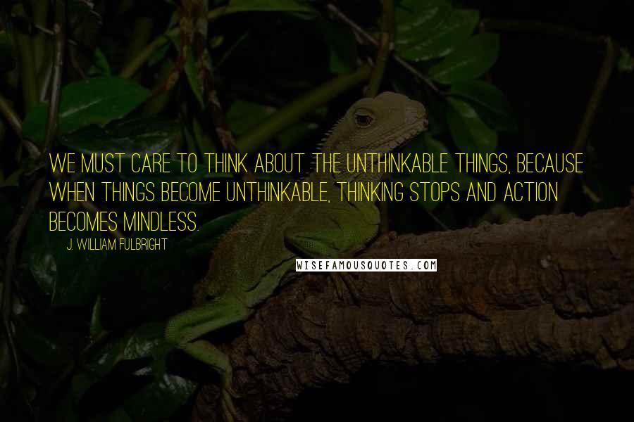 J. William Fulbright Quotes: We must care to think about the unthinkable things, because when things become unthinkable, thinking stops and action becomes mindless.