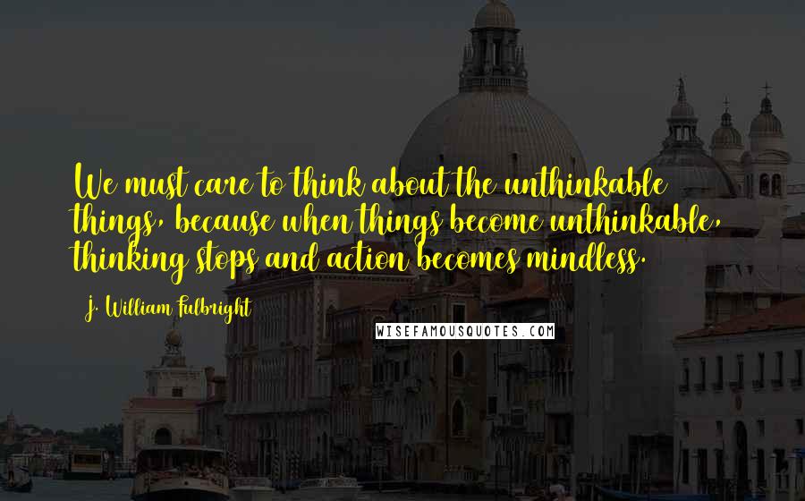 J. William Fulbright Quotes: We must care to think about the unthinkable things, because when things become unthinkable, thinking stops and action becomes mindless.