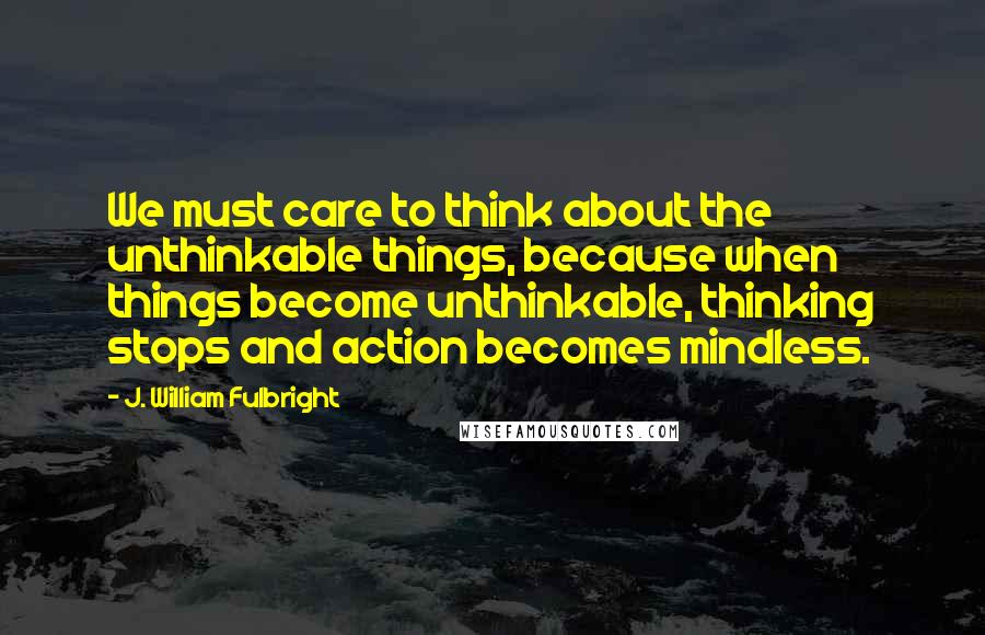 J. William Fulbright Quotes: We must care to think about the unthinkable things, because when things become unthinkable, thinking stops and action becomes mindless.