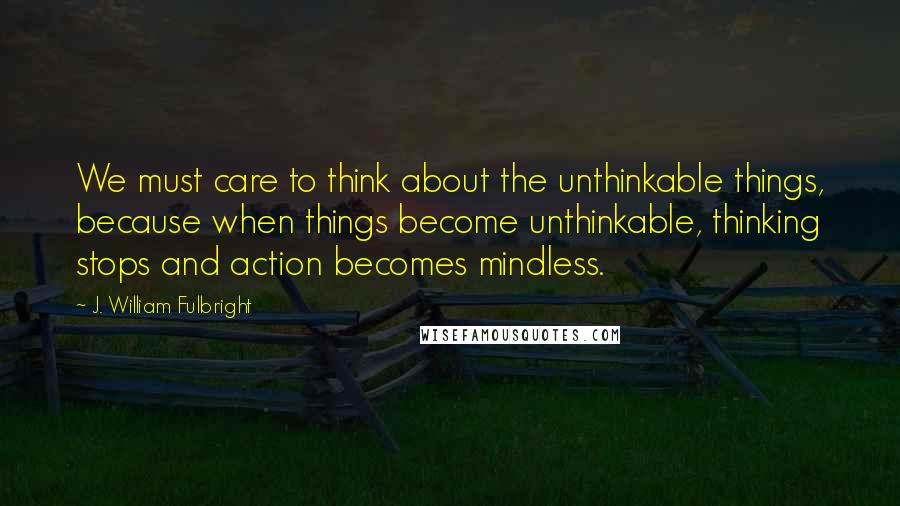J. William Fulbright Quotes: We must care to think about the unthinkable things, because when things become unthinkable, thinking stops and action becomes mindless.