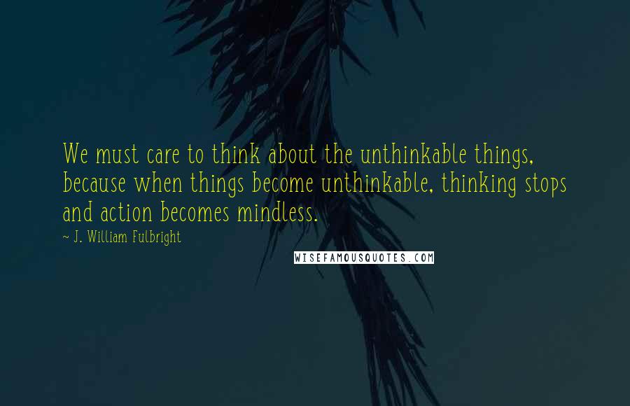 J. William Fulbright Quotes: We must care to think about the unthinkable things, because when things become unthinkable, thinking stops and action becomes mindless.