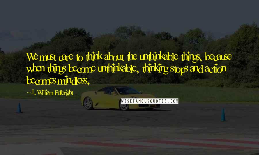 J. William Fulbright Quotes: We must care to think about the unthinkable things, because when things become unthinkable, thinking stops and action becomes mindless.