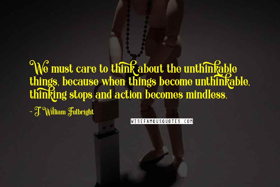 J. William Fulbright Quotes: We must care to think about the unthinkable things, because when things become unthinkable, thinking stops and action becomes mindless.