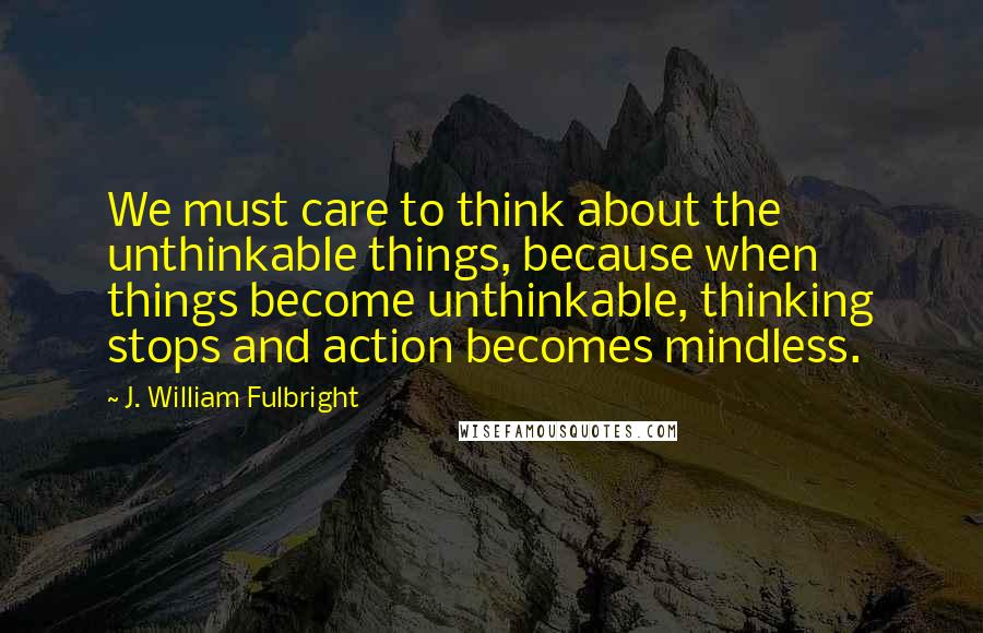 J. William Fulbright Quotes: We must care to think about the unthinkable things, because when things become unthinkable, thinking stops and action becomes mindless.