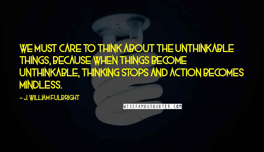 J. William Fulbright Quotes: We must care to think about the unthinkable things, because when things become unthinkable, thinking stops and action becomes mindless.