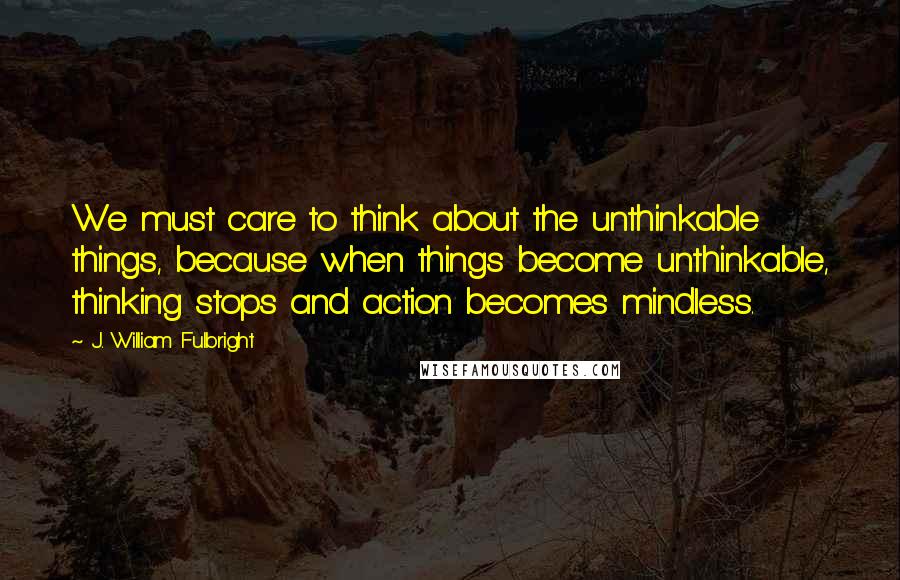 J. William Fulbright Quotes: We must care to think about the unthinkable things, because when things become unthinkable, thinking stops and action becomes mindless.