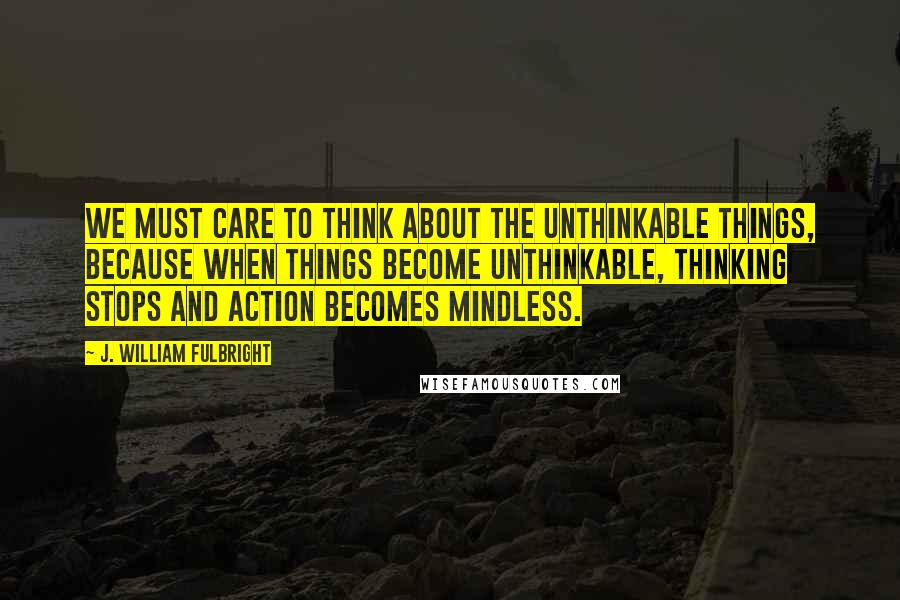 J. William Fulbright Quotes: We must care to think about the unthinkable things, because when things become unthinkable, thinking stops and action becomes mindless.