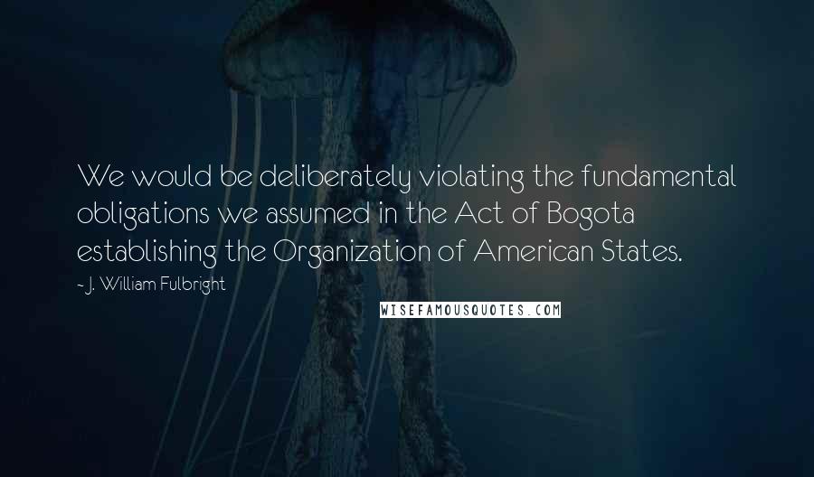 J. William Fulbright Quotes: We would be deliberately violating the fundamental obligations we assumed in the Act of Bogota establishing the Organization of American States.