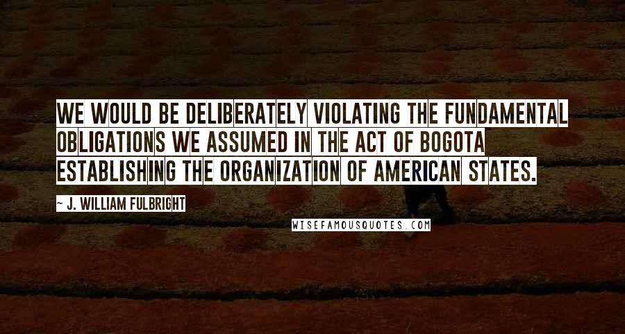 J. William Fulbright Quotes: We would be deliberately violating the fundamental obligations we assumed in the Act of Bogota establishing the Organization of American States.