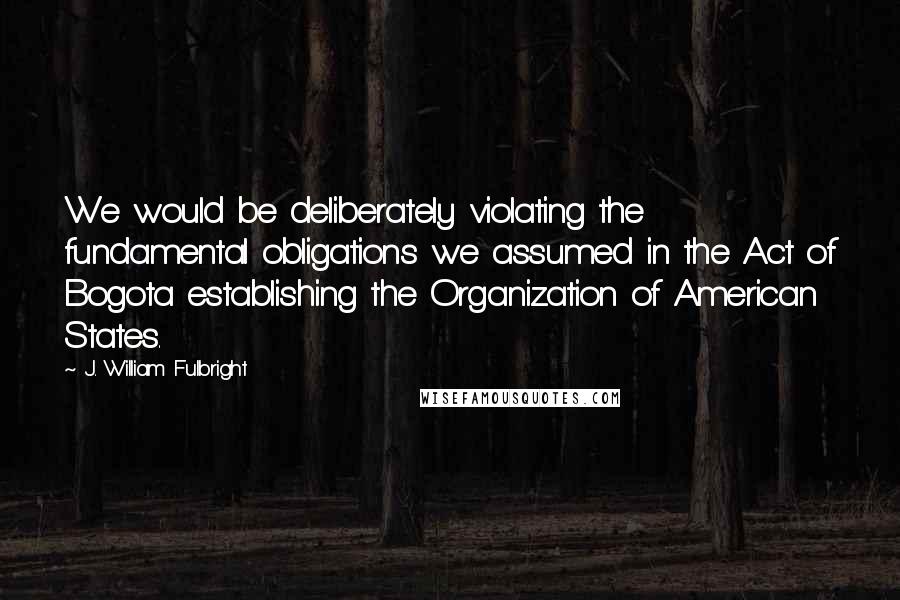 J. William Fulbright Quotes: We would be deliberately violating the fundamental obligations we assumed in the Act of Bogota establishing the Organization of American States.