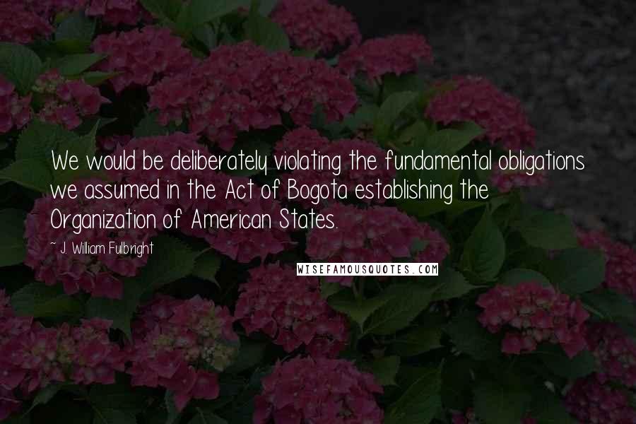 J. William Fulbright Quotes: We would be deliberately violating the fundamental obligations we assumed in the Act of Bogota establishing the Organization of American States.