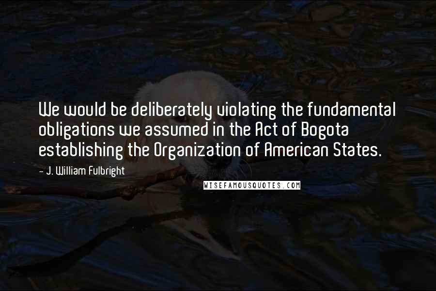 J. William Fulbright Quotes: We would be deliberately violating the fundamental obligations we assumed in the Act of Bogota establishing the Organization of American States.