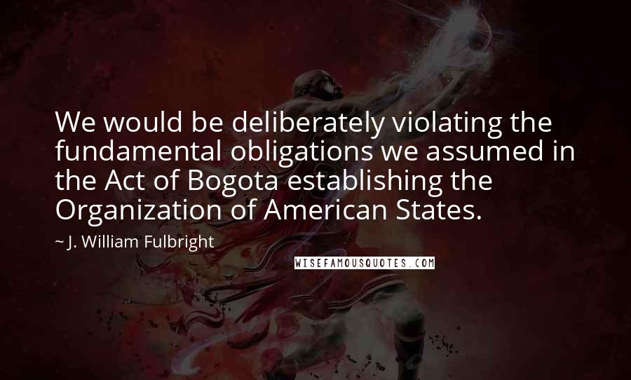 J. William Fulbright Quotes: We would be deliberately violating the fundamental obligations we assumed in the Act of Bogota establishing the Organization of American States.