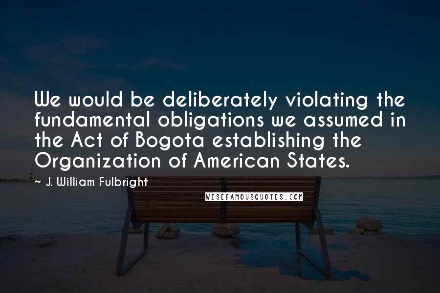 J. William Fulbright Quotes: We would be deliberately violating the fundamental obligations we assumed in the Act of Bogota establishing the Organization of American States.
