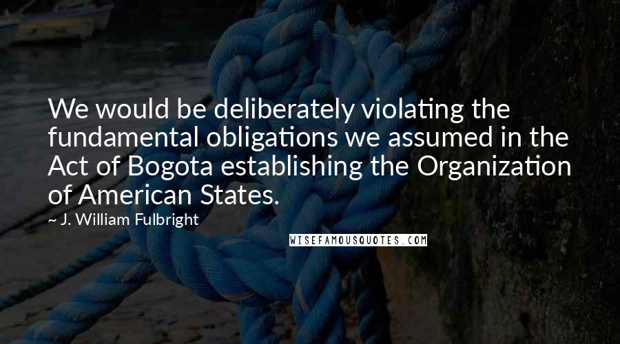 J. William Fulbright Quotes: We would be deliberately violating the fundamental obligations we assumed in the Act of Bogota establishing the Organization of American States.