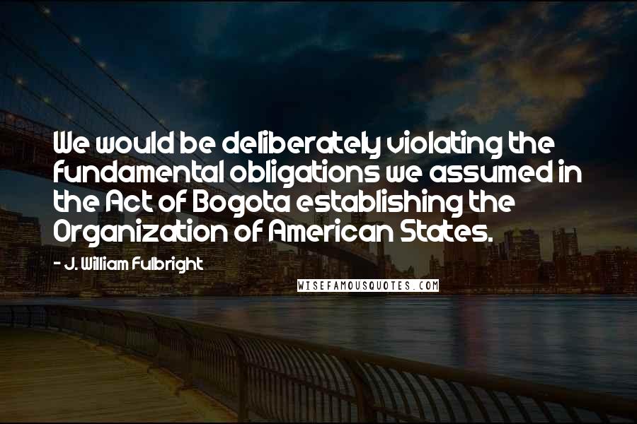 J. William Fulbright Quotes: We would be deliberately violating the fundamental obligations we assumed in the Act of Bogota establishing the Organization of American States.