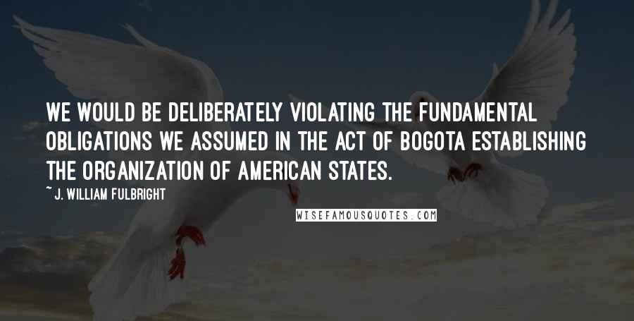 J. William Fulbright Quotes: We would be deliberately violating the fundamental obligations we assumed in the Act of Bogota establishing the Organization of American States.
