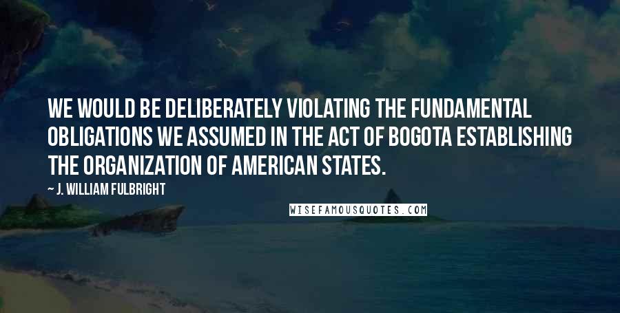 J. William Fulbright Quotes: We would be deliberately violating the fundamental obligations we assumed in the Act of Bogota establishing the Organization of American States.